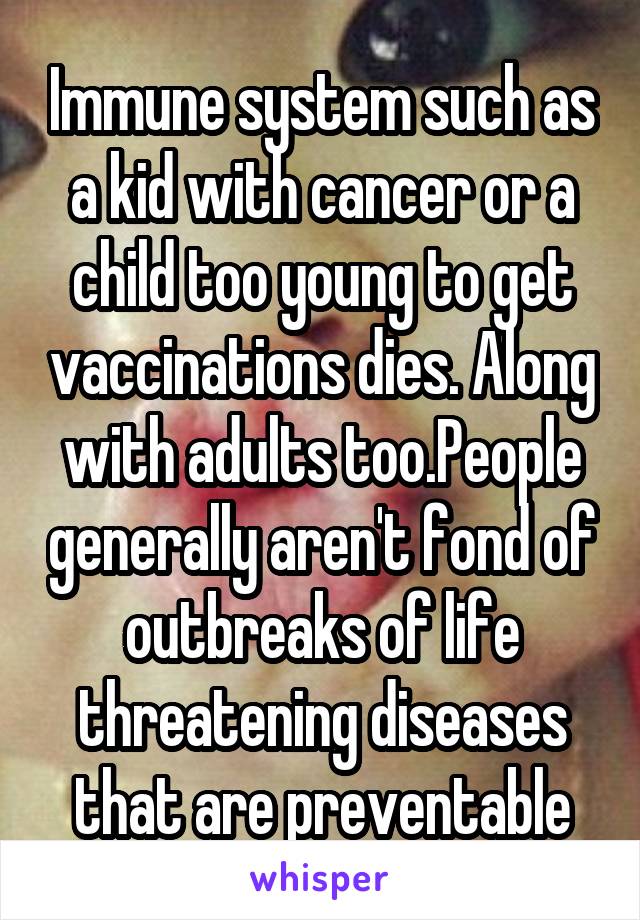 Immune system such as a kid with cancer or a child too young to get vaccinations dies. Along with adults too.People generally aren't fond of outbreaks of life threatening diseases that are preventable