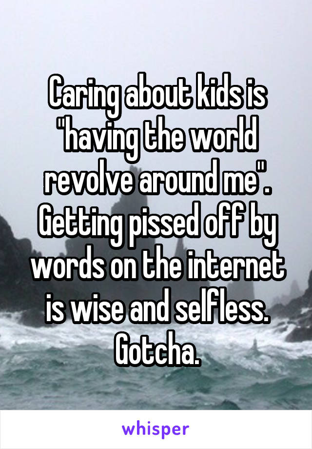 Caring about kids is "having the world revolve around me". Getting pissed off by words on the internet is wise and selfless. Gotcha.