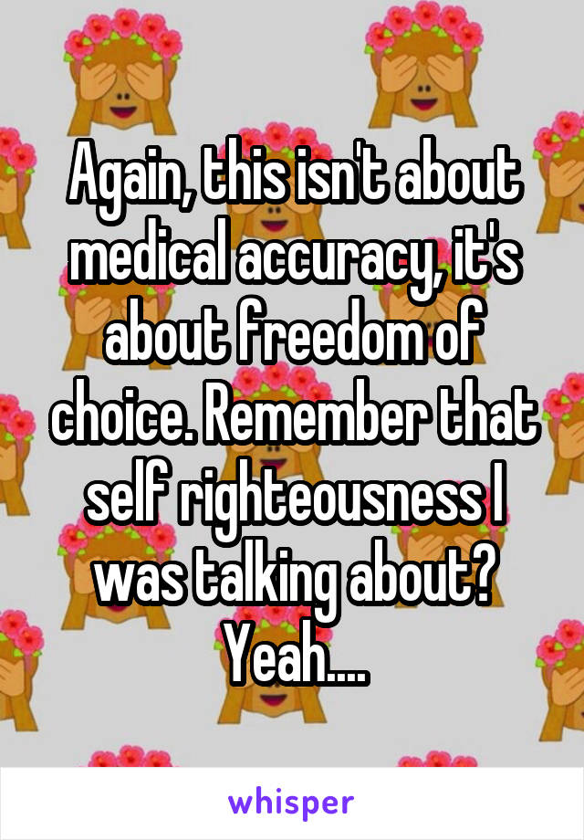 Again, this isn't about medical accuracy, it's about freedom of choice. Remember that self righteousness I was talking about? Yeah....