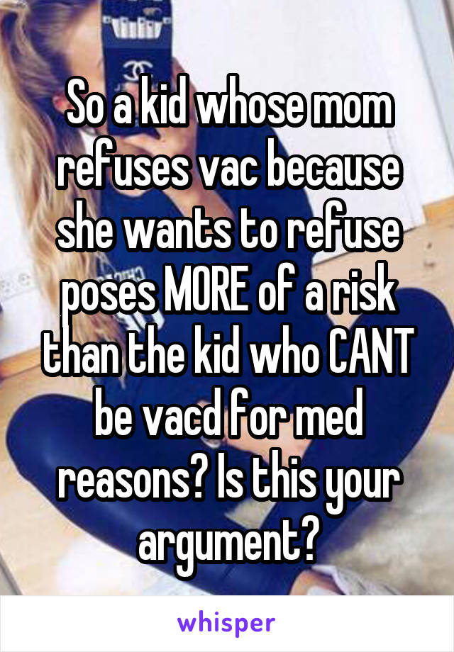 So a kid whose mom refuses vac because she wants to refuse poses MORE of a risk than the kid who CANT be vacd for med reasons? Is this your argument?