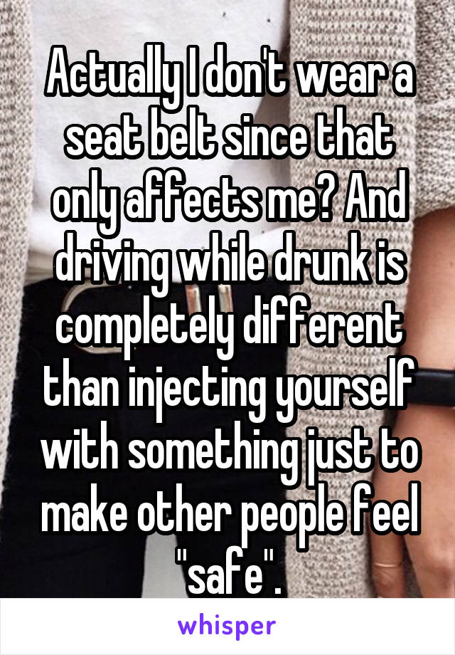 Actually I don't wear a seat belt since that only affects me? And driving while drunk is completely different than injecting yourself with something just to make other people feel "safe".