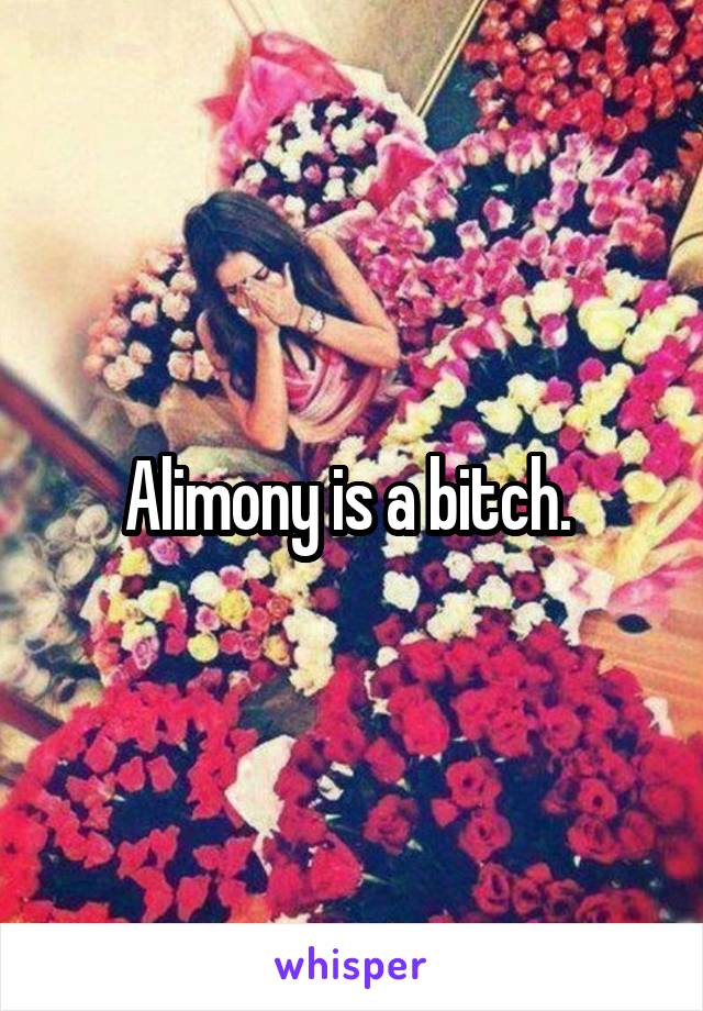 Alimony is a bitch. 