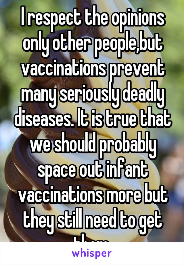 I respect the opinions only other people,but vaccinations prevent many seriously deadly diseases. It is true that we should probably space out infant vaccinations more but they still need to get them.