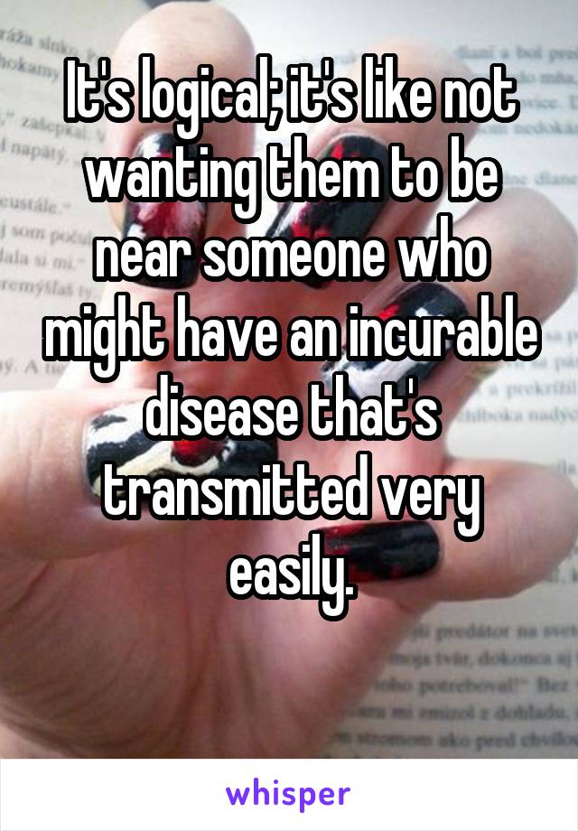 It's logical; it's like not wanting them to be near someone who might have an incurable disease that's transmitted very easily.

