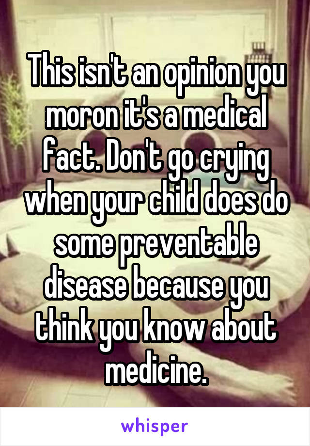 This isn't an opinion you moron it's a medical fact. Don't go crying when your child does do some preventable disease because you think you know about medicine.