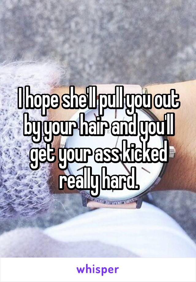 I hope she'll pull you out by your hair and you'll get your ass kicked really hard.