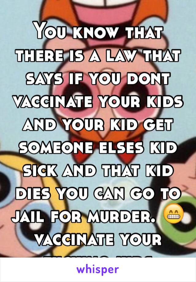 You know that there is a law that says if you dont vaccinate your kids and your kid get someone elses kid sick and that kid dies you can go to jail for murder. 😁 vaccinate your fucking kids