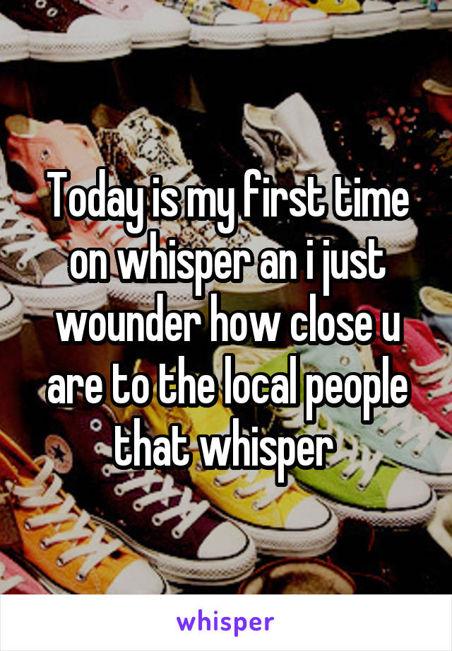 Today is my first time on whisper an i just wounder how close u are to the local people that whisper 