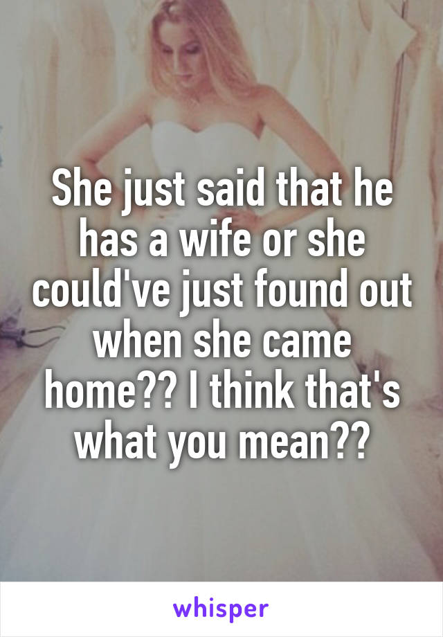 She just said that he has a wife or she could've just found out when she came home?? I think that's what you mean??