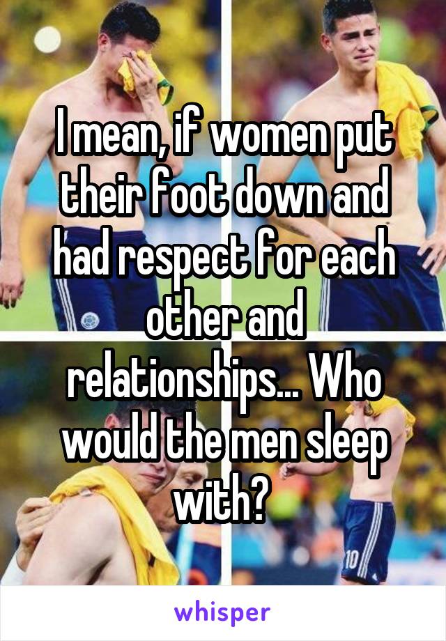 I mean, if women put their foot down and had respect for each other and relationships... Who would the men sleep with? 