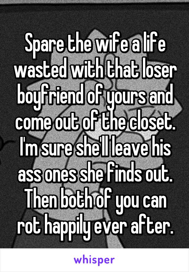 Spare the wife a life wasted with that loser boyfriend of yours and come out of the closet. I'm sure she'll leave his ass ones she finds out. Then both of you can rot happily ever after.