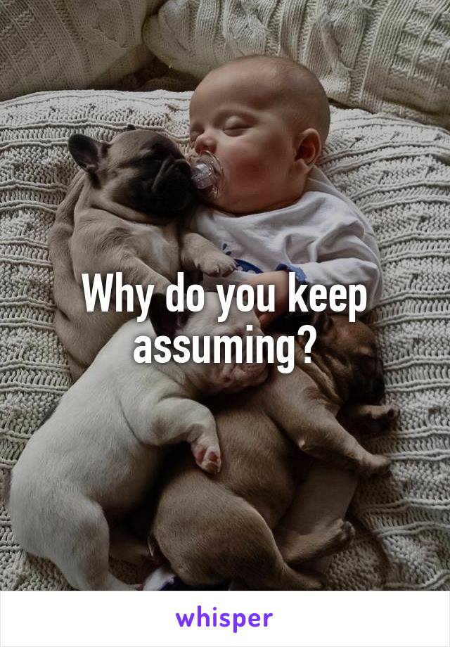 Why do you keep assuming?