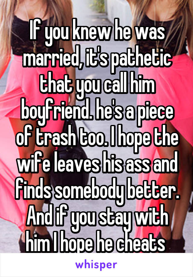 If you knew he was married, it's pathetic that you call him boyfriend. he's a piece of trash too. I hope the wife leaves his ass and finds somebody better. And if you stay with him I hope he cheats 