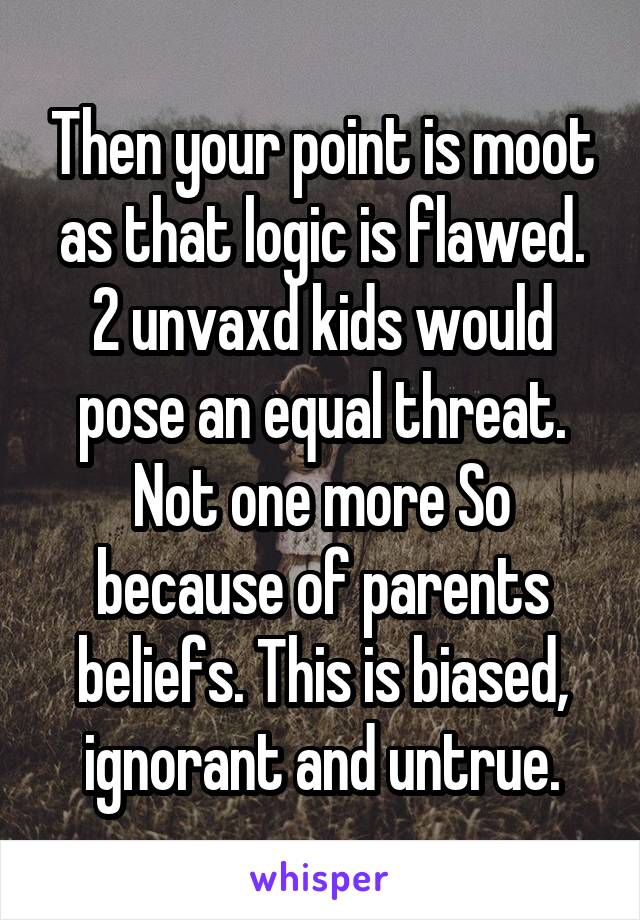 Then your point is moot as that logic is flawed. 2 unvaxd kids would pose an equal threat. Not one more So because of parents beliefs. This is biased, ignorant and untrue.