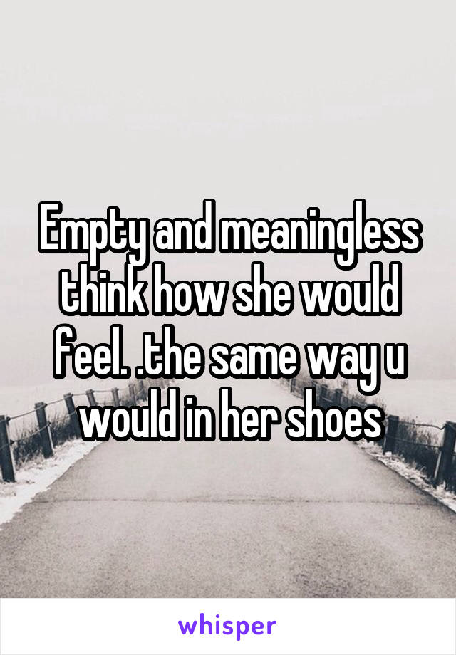 Empty and meaningless think how she would feel. .the same way u would in her shoes