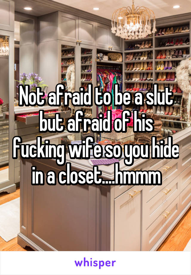 Not afraid to be a slut but afraid of his fucking wife so you hide in a closet....hmmm