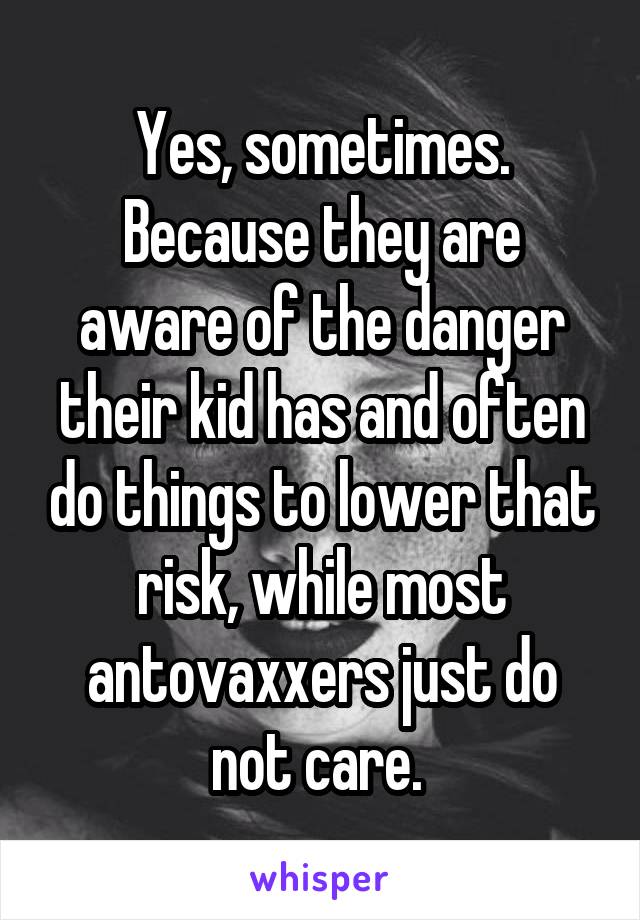 Yes, sometimes. Because they are aware of the danger their kid has and often do things to lower that risk, while most antovaxxers just do not care. 