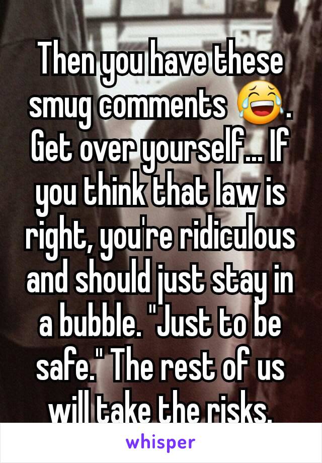 Then you have these smug comments 😂. Get over yourself... If you think that law is right, you're ridiculous and should just stay in a bubble. "Just to be safe." The rest of us will take the risks.