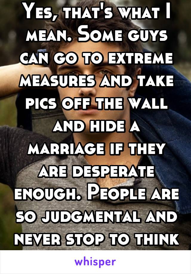 Yes, that's what I mean. Some guys can go to extreme measures and take pics off the wall and hide a marriage if they are desperate enough. People are so judgmental and never stop to think 