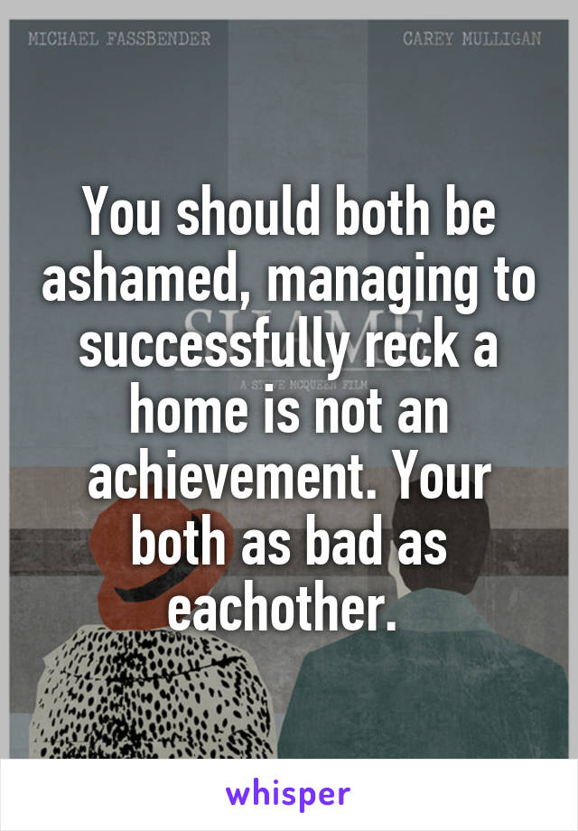 You should both be ashamed, managing to successfully reck a home is not an achievement. Your both as bad as eachother. 