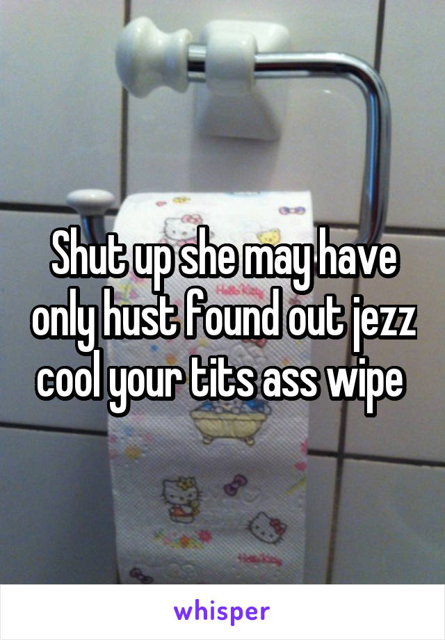 Shut up she may have only hust found out jezz cool your tits ass wipe 