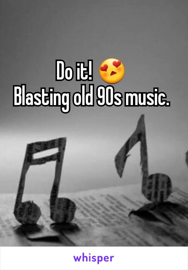 Do it! 😍 
Blasting old 90s music. 