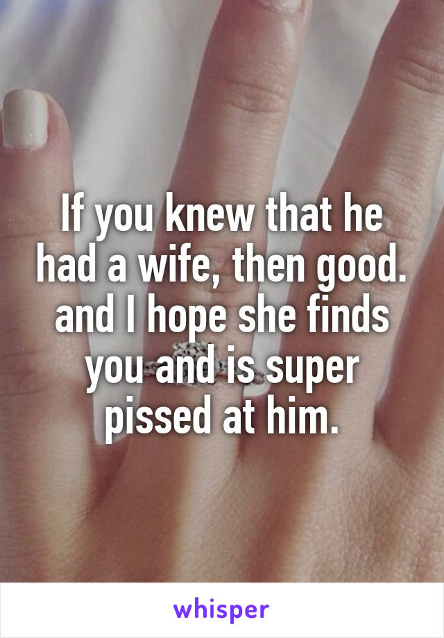 If you knew that he had a wife, then good. and I hope she finds you and is super pissed at him.