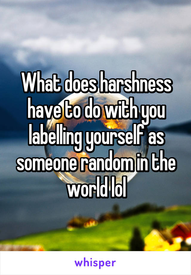 What does harshness have to do with you labelling yourself as someone random in the world lol