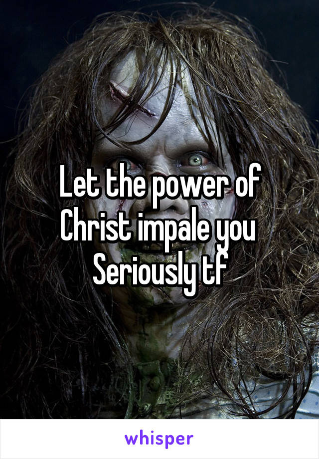 Let the power of Christ impale you 
Seriously tf