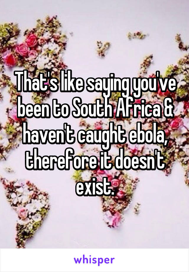 That's like saying you've been to South Africa & haven't caught ebola, therefore it doesn't exist.