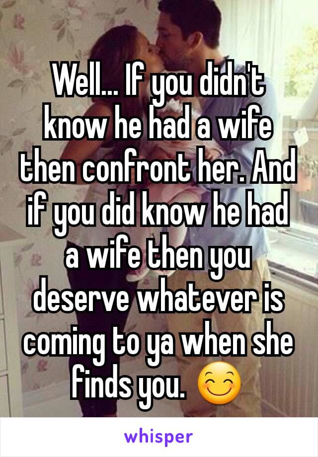 Well... If you didn't know he had a wife then confront her. And if you did know he had a wife then you deserve whatever is coming to ya when she finds you. 😊