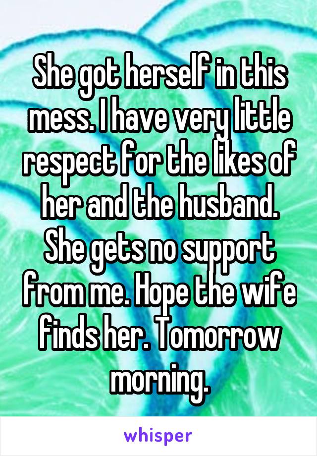 She got herself in this mess. I have very little respect for the likes of her and the husband. She gets no support from me. Hope the wife finds her. Tomorrow morning.