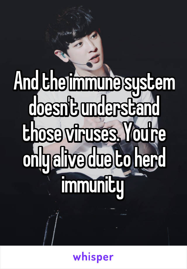 And the immune system doesn't understand those viruses. You're only alive due to herd immunity 