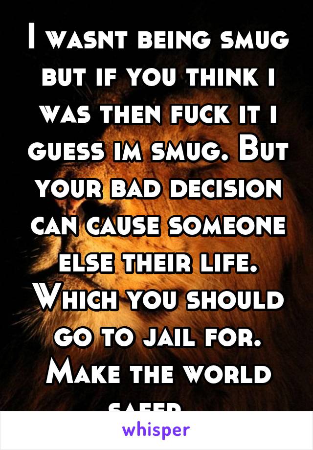 I wasnt being smug but if you think i was then fuck it i guess im smug. But your bad decision can cause someone else their life. Which you should go to jail for. Make the world safer...