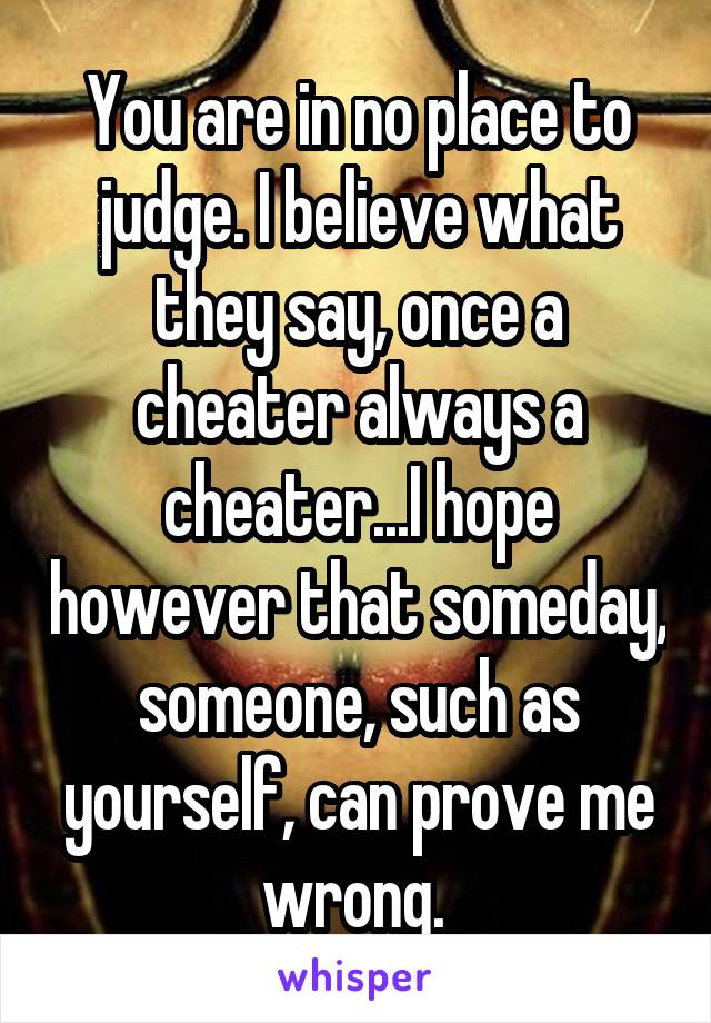 You are in no place to judge. I believe what they say, once a cheater always a cheater...I hope however that someday, someone, such as yourself, can prove me wrong. 