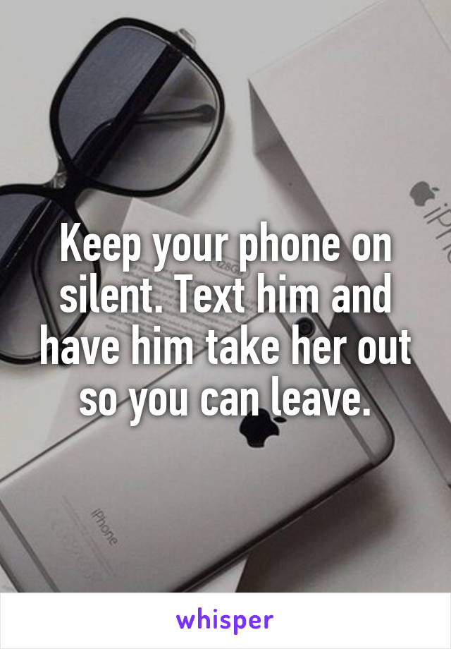 Keep your phone on silent. Text him and have him take her out so you can leave.