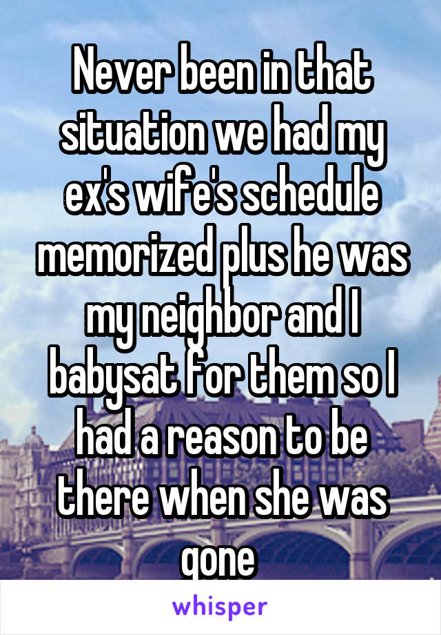 Never been in that situation we had my ex's wife's schedule memorized plus he was my neighbor and I babysat for them so I had a reason to be there when she was gone 