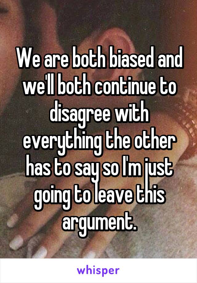 We are both biased and we'll both continue to disagree with everything the other has to say so I'm just going to leave this argument.