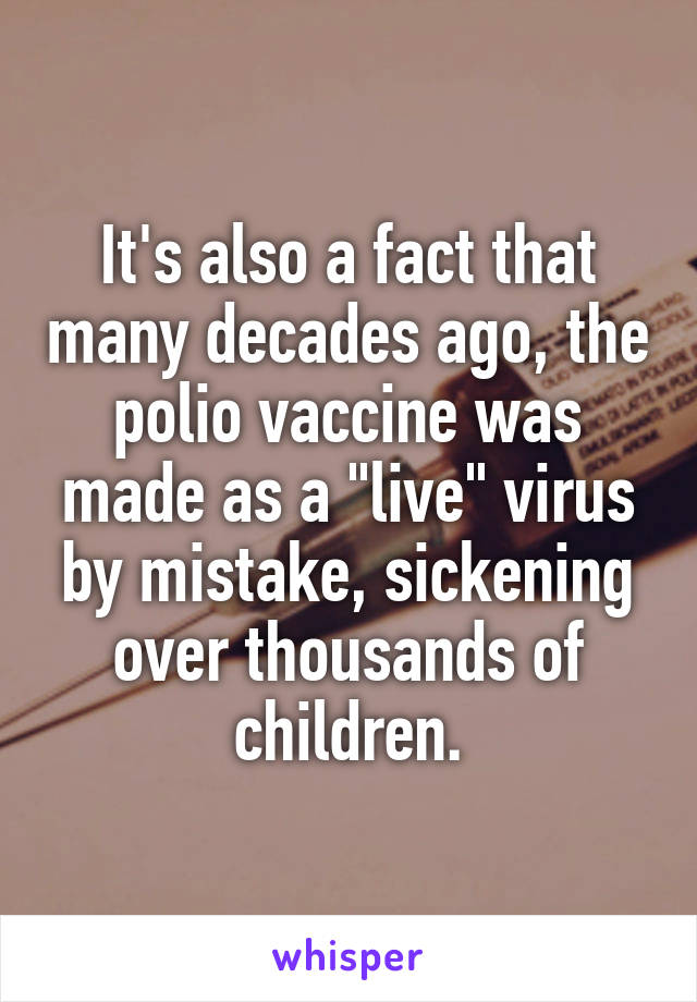 It's also a fact that many decades ago, the polio vaccine was made as a "live" virus by mistake, sickening over thousands of children.