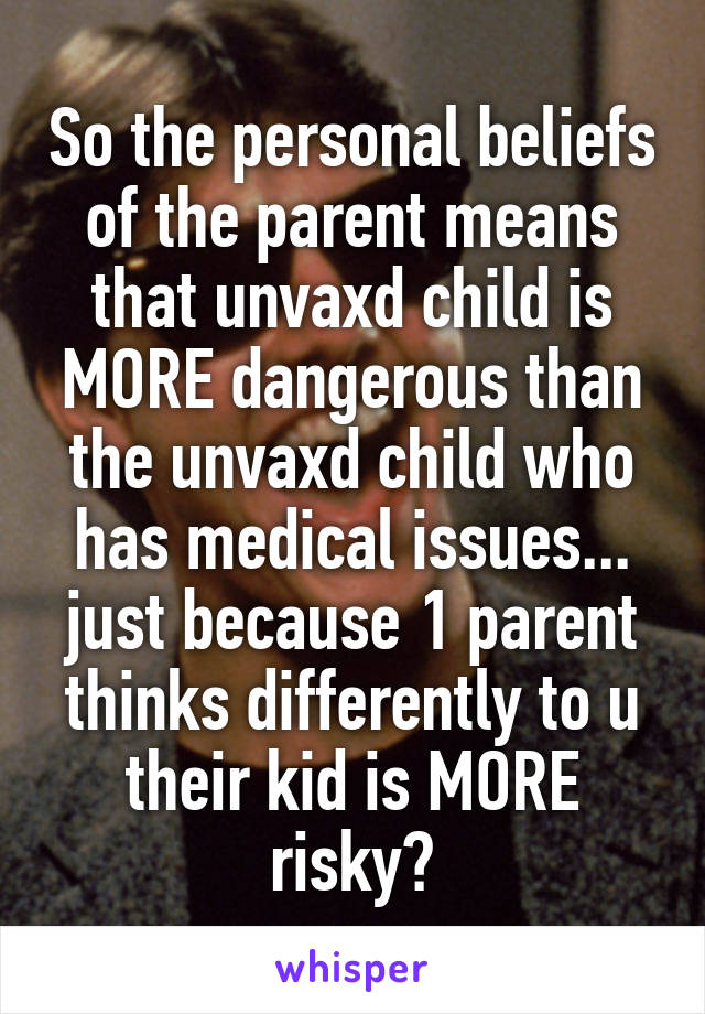 So the personal beliefs of the parent means that unvaxd child is MORE dangerous than the unvaxd child who has medical issues... just because 1 parent thinks differently to u their kid is MORE risky?