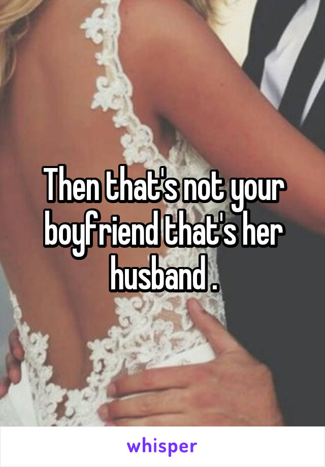 Then that's not your boyfriend that's her husband .