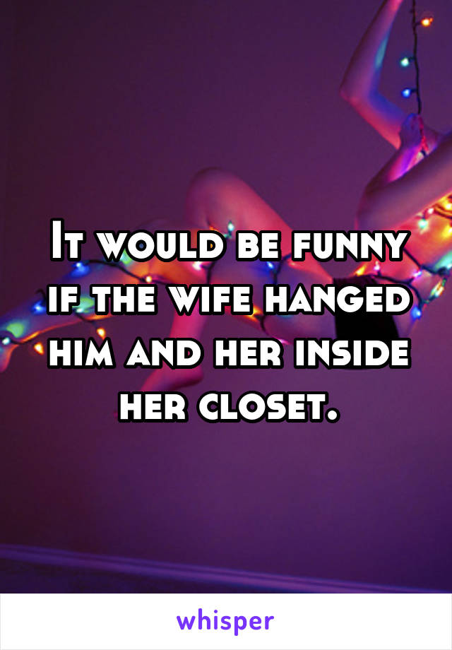 It would be funny if the wife hanged him and her inside her closet.