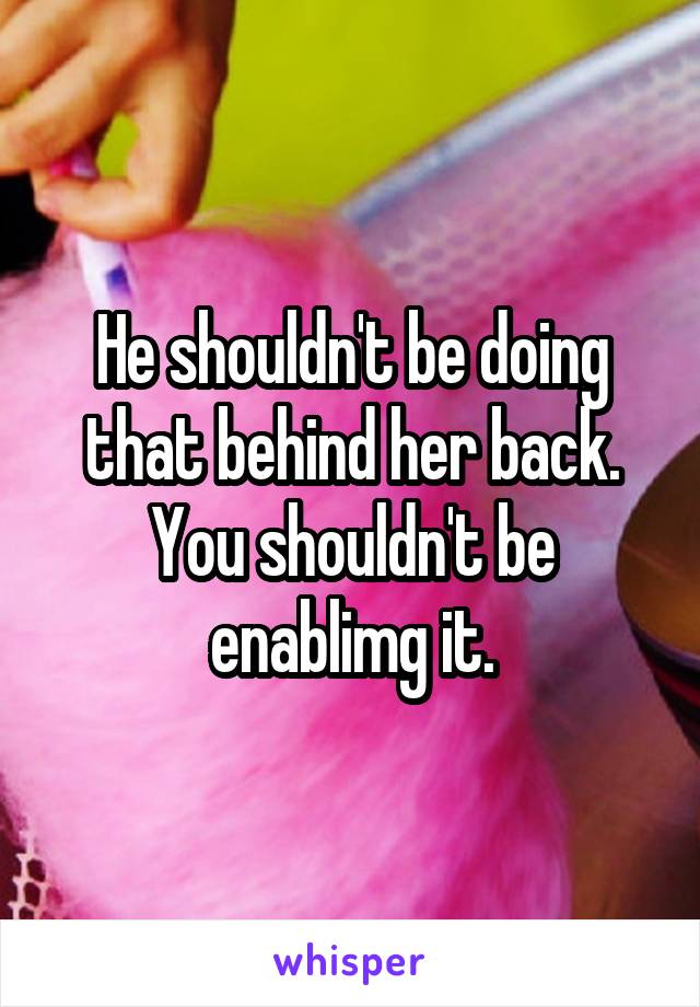 He shouldn't be doing that behind her back. You shouldn't be enablimg it.