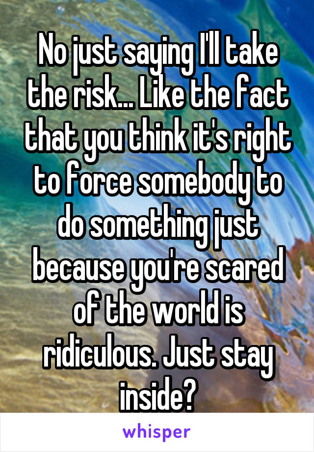 No just saying I'll take the risk... Like the fact that you think it's right to force somebody to do something just because you're scared of the world is ridiculous. Just stay inside?