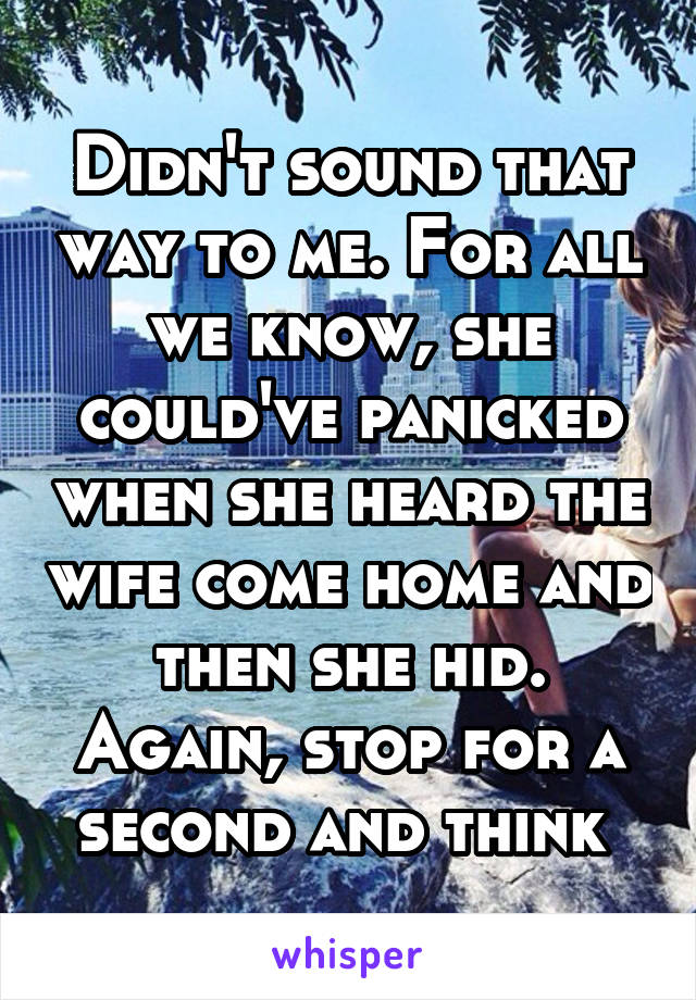 Didn't sound that way to me. For all we know, she could've panicked when she heard the wife come home and then she hid. Again, stop for a second and think 