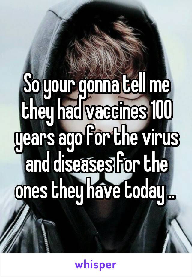 So your gonna tell me they had vaccines 100 years ago for the virus and diseases for the ones they have today .. 