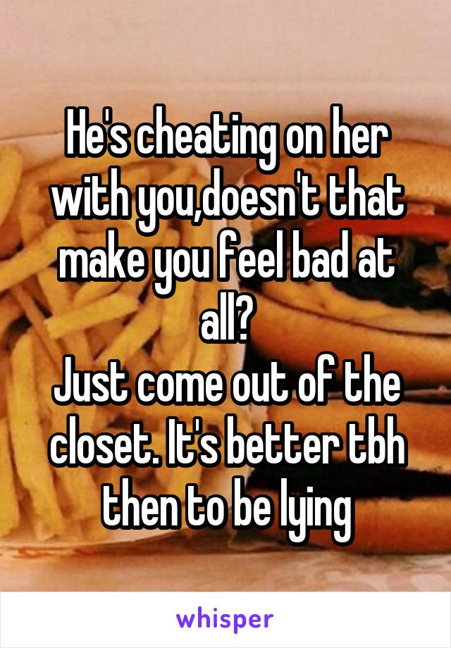 He's cheating on her with you,doesn't that make you feel bad at all?
Just come out of the closet. It's better tbh then to be lying