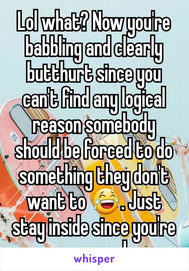 Lol what? Now you're babbling and clearly butthurt since you can't find any logical reason somebody should be forced to do something they don't want to 😂. Just stay inside since you're so scared.