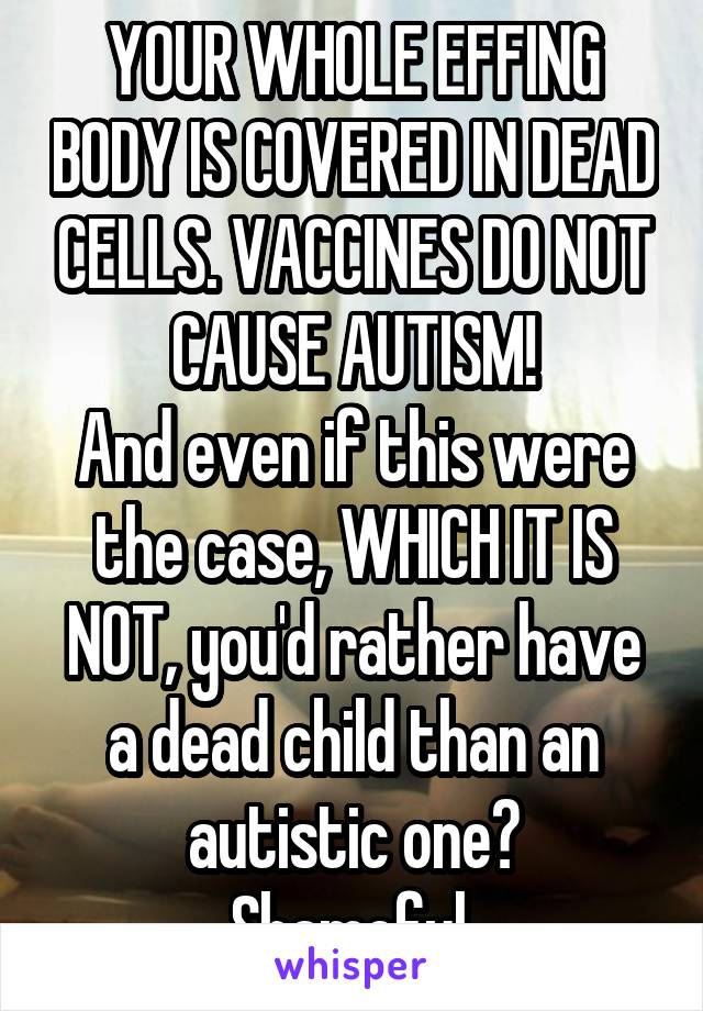 YOUR WHOLE EFFING BODY IS COVERED IN DEAD CELLS. VACCINES DO NOT CAUSE AUTISM!
And even if this were the case, WHICH IT IS NOT, you'd rather have a dead child than an autistic one?
Shameful.