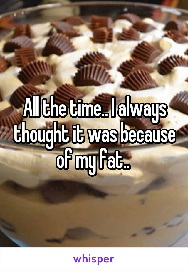 All the time.. I always thought it was because of my fat.. 